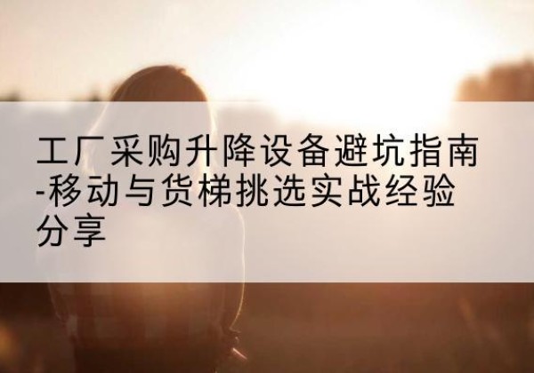 措勤移动式升降机怎么选-工厂采购升降设备避坑指南-移动与货梯挑选实战经验分享