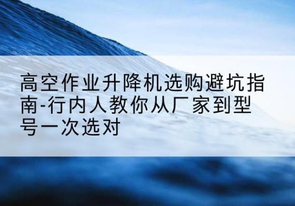 措勤升降平台厂家-高空作业升降机选购避坑指南-行内人教你从厂家到型号一次选对