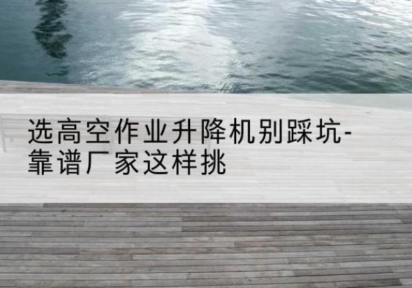 措勤剪叉式升降机厂家-选高空作业升降机别踩坑-靠谱厂家这样挑