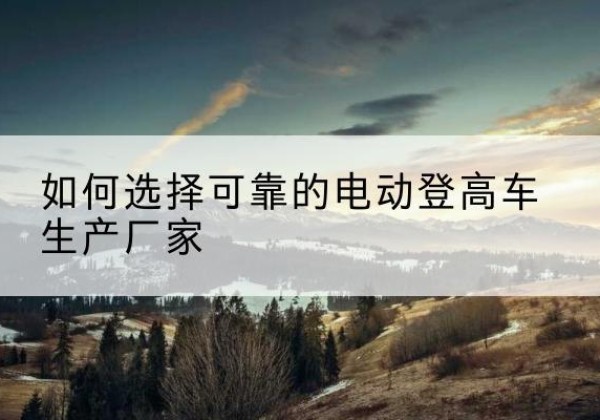 措勤电动登高车厂家-如何选择可靠的电动登高车生产厂家
