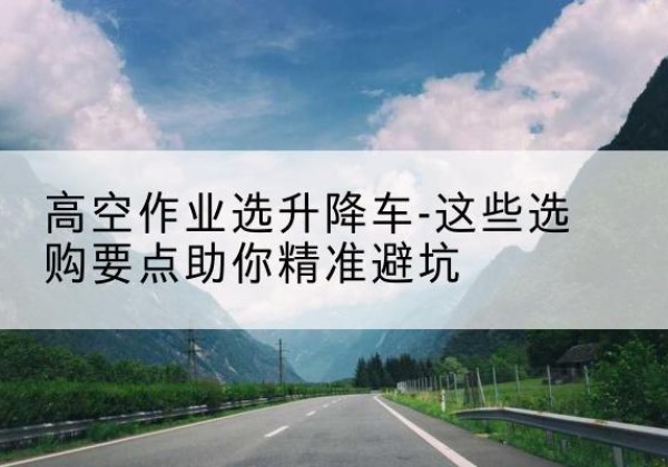 措勤升降车厂家-高空作业选升降车-这些选购要点助你*避坑