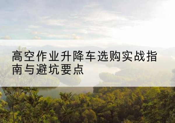 措勤升降车怎么选-高空作业升降车选购实战指南与避坑要点