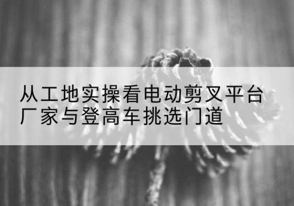 措勤电动剪叉升降平台厂家-从工地实操看电动剪叉平台厂家与登高车挑选门道