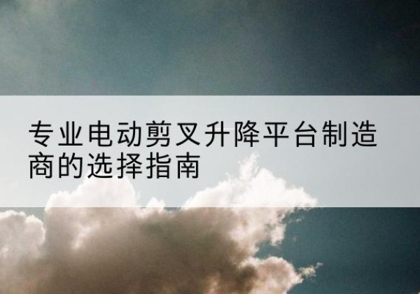 措勤电动剪叉升降平台厂家-专业电动剪叉升降平台制造商的选择指南